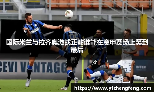 国际米兰与拉齐奥激战正酣谁能在意甲赛场上笑到最后